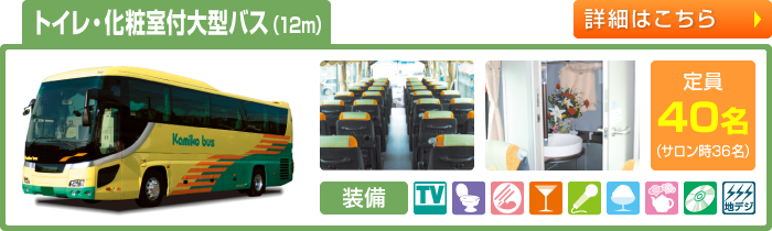 トイレ・化粧室付大型バス（12m）　定員40名(サロン時36名)　TV付／トイレ付／化粧室付／サロンシート可／シンセカラオケ／クーラーボックス／湯沸しポット／CD/DVD／地デジワンセグチューナー